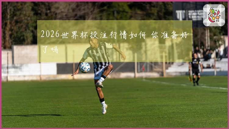 2026世界杯投注行情如何 你准备好了吗