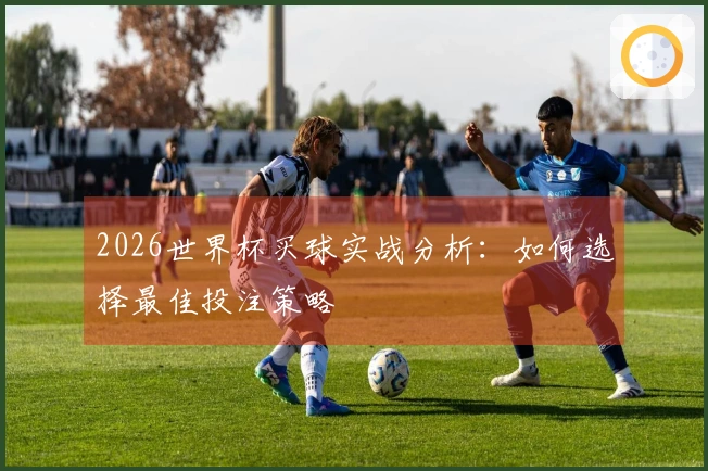 2026世界杯买球实战分析：如何选择最佳投注策略