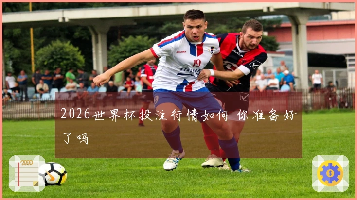 2026世界杯投注行情如何 你准备好了吗
